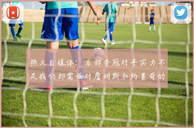 热火自媒体：东部夺冠对手实力不足我们却需面对詹姆斯和约基奇的挑战